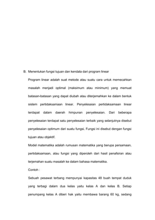B. Menentukan fungsi tujuan dan kendala dari program linear
Program linear adalah suat metode atau suatu cara untuk memecahkan
masalah menjadi optimal (maksimum atau minimum) yang memuat
batasan-batasan yang dapat diubah atau diterjemahkan ke dalam bentuk
sistem pertidaksamaan linear. Penyelesaian pertidaksamaan linear
terdapat dalam daerah himpunan penyelesaian. Dari beberapa
penyelesaian terdapat satu penyelesaian terbaik yang selanjutnya disebut
penyelesaian optimum dari suatu fungsi. Fungsi ini disebut dengan fungsi
tujuan atau objektif.
Model matematika adalah rumusan matematika yang berupa persamaan,
pertidaksamaan, atau fungsi yang diperoleh dari hasil penafsiran atau
terjemahan suatu masalah ke dalam bahasa matematika.
Contoh :
Sebuah pesawat terbang mempunyai kapasitas 48 buah tempat duduk
yang terbagi dalam dua kelas yaitu kelas A dan kelas B. Setiap
penumpang kelas A diberi hak yaitu membawa barang 60 kg, sedang
 