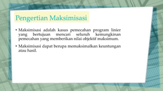 Pengertian Maksimisasi
• Maksimisasi adalah kasus pemecahan program linier
yang bertujuan mencari seluruh kemungkinan
pemecahan yang memberikan nilai objektif maksimum.
• Maksimisasi dapat berupa memaksimalkan keuntungan
atau hasil.
 