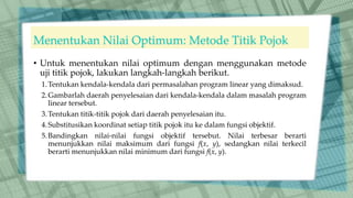 Menentukan Nilai Optimum: Metode Titik Pojok
• Untuk menentukan nilai optimum dengan menggunakan metode
uji titik pojok, lakukan langkah-langkah berikut.
1.Tentukan kendala-kendala dari permasalahan program linear yang dimaksud.
2.Gambarlah daerah penyelesaian dari kendala-kendala dalam masalah program
linear tersebut.
3.Tentukan titik-titik pojok dari daerah penyelesaian itu.
4.Substitusikan koordinat setiap titik pojok itu ke dalam fungsi objektif.
5.Bandingkan nilai-nilai fungsi objektif tersebut. Nilai terbesar berarti
menunjukkan nilai maksimum dari fungsi f(x, y), sedangkan nilai terkecil
berarti menunjukkan nilai minimum dari fungsi f(x, y).
 