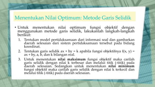 Menentukan Nilai Optimum: Metode Garis Selidik
• Untuk menentukan nilai optimum fungsi objektif dengan
menggunakan metode garis selidik, lakukanlah langkah-langkah
berikut:
1. Tentukan model pertidaksamaan dari informasi soal dan gambarkan
daerah selesaian dari sistem pertidaksamaan tersebut pada bidang
koordinat.
2. Tentukan garis selidik ax + by = k apabila fungsi objektifnya f(x, y) =
ax + by, a, b, dan k bilangan real.
3. Untuk menentukan nilai maksimum fungsi objektif maka carilah
garis selidik dengan nilai k terbesar dan melalui titik (-titik) pada
daerah selesaian. Sedangkan untuk menentukan nilai minimum
fungsi objektif maka carilah garis selidik dengan nilai k terkecil dan
melalui titik (-titik) pada daerah selesaian.
 