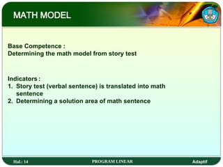 Hal.: 14 PROGRAM LINEAR Adaptif
MATH MODEL
Base Competence :
Determining the math model from story test
Indicators :
1. Story test (verbal sentence) is translated into math
sentence
2. Determining a solution area of math sentence
 