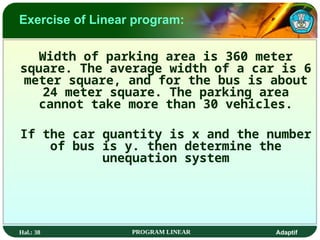 Hal.: 38 PROGRAM LINEAR Adaptif
Exercise of Linear program:
Width of parking area is 360 meter
square. The average width of a car is 6
meter square, and for the bus is about
24 meter square. The parking area
cannot take more than 30 vehicles.
If the car quantity is x and the number
of bus is y. then determine the
unequation system
 