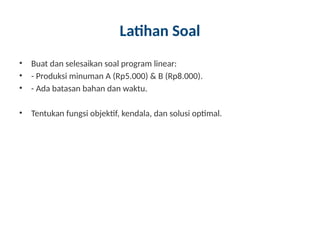 Latihan Soal
• Buat dan selesaikan soal program linear:
• - Produksi minuman A (Rp5.000) & B (Rp8.000).
• - Ada batasan bahan dan waktu.
• Tentukan fungsi objektif, kendala, dan solusi optimal.
 