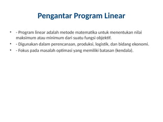 Pengantar Program Linear
• - Program linear adalah metode matematika untuk menentukan nilai
maksimum atau minimum dari suatu fungsi objektif.
• - Digunakan dalam perencanaan, produksi, logistik, dan bidang ekonomi.
• - Fokus pada masalah optimasi yang memiliki batasan (kendala).
 