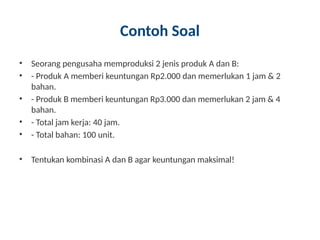 Contoh Soal
• Seorang pengusaha memproduksi 2 jenis produk A dan B:
• - Produk A memberi keuntungan Rp2.000 dan memerlukan 1 jam & 2
bahan.
• - Produk B memberi keuntungan Rp3.000 dan memerlukan 2 jam & 4
bahan.
• - Total jam kerja: 40 jam.
• - Total bahan: 100 unit.
• Tentukan kombinasi A dan B agar keuntungan maksimal!
 