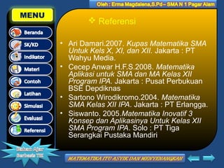 MENU

 Referensi
• Ari Damari.2007. Kupas Matematika SMA
Untuk Kels X, XI, dan XII. Jakarta : PT
Wahyu Media.
• Cecep Anwar H.F.S.2008. Matematika
Aplikasi untuk SMA dan MA Kelas XII
Program IPA. Jakarta : Pusat Perbukuan
BSE Depdiknas
• Sartono Wirodikromo.2004. Matematika
SMA Kelas XII IPA. Jakarta : PT Erlangga.
• Siswanto. 2005.Matematika Inovatif 3
Konsep dan Aplikasinya Untuk Kelas XII
SMA Program IPA. Solo : PT Tiga
Serangkai Pustaka Mandiri

 