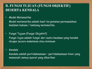 B.  FUNGSI TUJUAN (FUNGSI OBJEKTIF) BESERTA KENDALA Model Matematika Model matematika adalah hasil terjemahan permasalahan kedalam bahasa / lambang matematika. Fungsi Tujuan (Fungsi Objektif) Fungsi tujan adalah fungsi dari suatu keadaan yang hendak dicapai secara maksimum atau minimum Kendala Kendala adalah pertidaksamaan – pertidaksamaan linier yang memenuhi semua syarat yang diberikan 