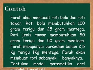 Contoh Farah akan membuat roti bolu dan roti tawar. Roti bolu membutuhkan 100 gram terigu dan 25 gram mentega. Roti jenis tawar membutuhkan 50 gram terigu dan 50 gram mentega. Farah mempunyai persedian bahan 2,5 Kg terigu 1Kg mentega. Farah akan membuat ro t i sebanyak – banyaknya.  Tentukan model matematika dari masalah tersebut! 