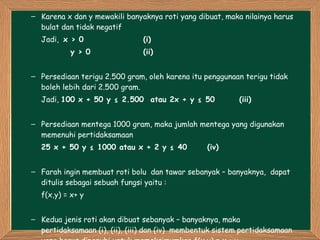 Karena x dan y mewakili banyaknya roti yang dibuat, maka nilainya harus bulat dan tidak negatif Jadi,  x > 0  (i)   y > 0  (ii) Persediaan terigu 2.500 gram, oleh karena itu penggunaan terigu tidak boleh lebih dari 2.500 gram. Jadi,  100 x + 50 y ≤ 2.500  atau 2x + y ≤ 50   (iii) Persediaan mentega 1000 gram, maka jumlah mentega yang digunakan memenuhi pertidaksamaan 25 x + 50 y ≤ 1000 atau x + 2 y ≤ 40  (iv) Farah ingin membuat roti bolu  dan tawar sebanyak – banyaknya,  dapat  ditulis sebagai sebuah fungsi yaitu : f(x,y) = x+ y Kedua jenis roti akan dibuat sebanyak – banyaknya, maka pertidaksamaan (i), (ii), (iii) dan (iv)  membentuk sistem pertidaksamaan yang harus dipenuhi untuk memaksimumkan f(x,y) = x + y 