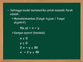 Sehingga model matematika untuk masalah farah adalah: Memaksimumkan (fungsi tujuan / fungsi objektif) f(x,y) = x + y Dengan syarat (kendala) x ≥ 0 y ≥ 0 2 x + y ≤ 50 x  + 2 y ≤ 40  