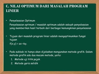 C.  NILAI OPTIMUM DARI MASALAH PROGRAM LINIER  Penyelesaian Optimum  Penyelesaian optimum / masalah optimum adalah sebuah penyelesaian yang memberikan hasil terbaik dari berbagai kemungkinan penyelesaian Tujuan dari masalah program linier adalah mengoptimumkan fungsi tujuan  f(x,y) = ax +by. Pada subbab ini hanya akan dijelaskan mengunakan metode grafik. Dalam metode grafik ada dua macam metode, yaitu: Metode uji titik pojok Metode garis selidik 