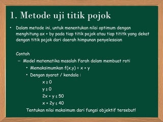 1.  Metode uji titik pojok Dalam metode ini, untuk menentukan nilai optimum dengan menghitung ax + by pada tiap titik pojok atau tiap tititk yang dekat dengan titik pojok dari daerah himpunan penyelesaian Contoh Model matematika masalah Farah dalam membuat roti Memaksimumkan f(x,y) = x + y Dengan syarat / kendala :  x ≥ 0 y ≥ 0 2x + y ≤ 50 x + 2y ≤ 40 Tentukan nilai maksimum dari fungsi objektif tersebut! 