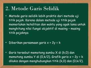 2 .  Metode  Garis Selidik Metode garis selidik lebih praktis dari metode uji titik pojok. Karena dalam metode uji titik pojok memerlukan ketelitian dan waktu yang agak lama untuk menghitung nilai fungsi objektif di masing – masing titik pojoknya Diberikan persamaan garis  x + 2y = k Garis tersebut memotong sumbu X di (k,0) dan memotong sumbu Y di (0, k/2 ). Grafik   garis  x + 2y = k  dilukis dengan menghubungkan titik (k,0) dan (0, k/2 ). 