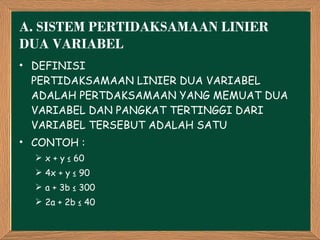 A.  SISTEM PERTIDAKSAMAAN LINIER DUA VARIABEL DEFINISI PERTIDAKSAMAAN LINIER DUA VARIABEL ADALAH PERTDAKSAMAAN YANG MEMUAT DUA VARIABEL DAN PANGKAT TERTINGGI DARI VARIABEL TERSEBUT ADALAH SATU CONTOH : x + y ≤ 60 4x + y ≤ 90 a + 3b ≤ 300 2a + 2b ≤ 40 