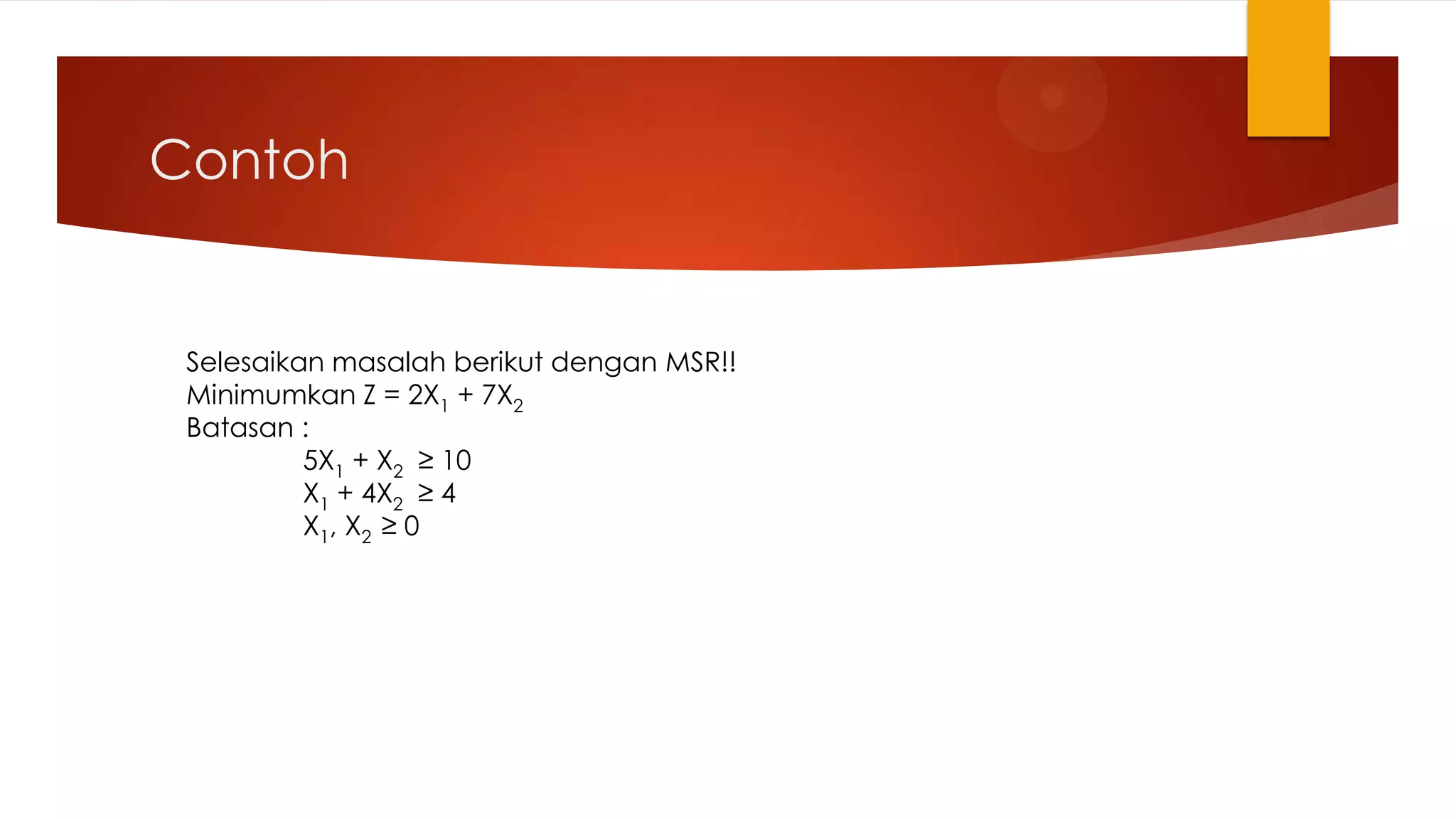 Contoh


 Selesaikan masalah berikut dengan MSR!!
 Minimumkan Z = 2X1 + 7X2
 Batasan :
          5X1 + X2 ≥ 10
          X1 + 4X2 ≥ 4
          X1, X2 ≥ 0
 