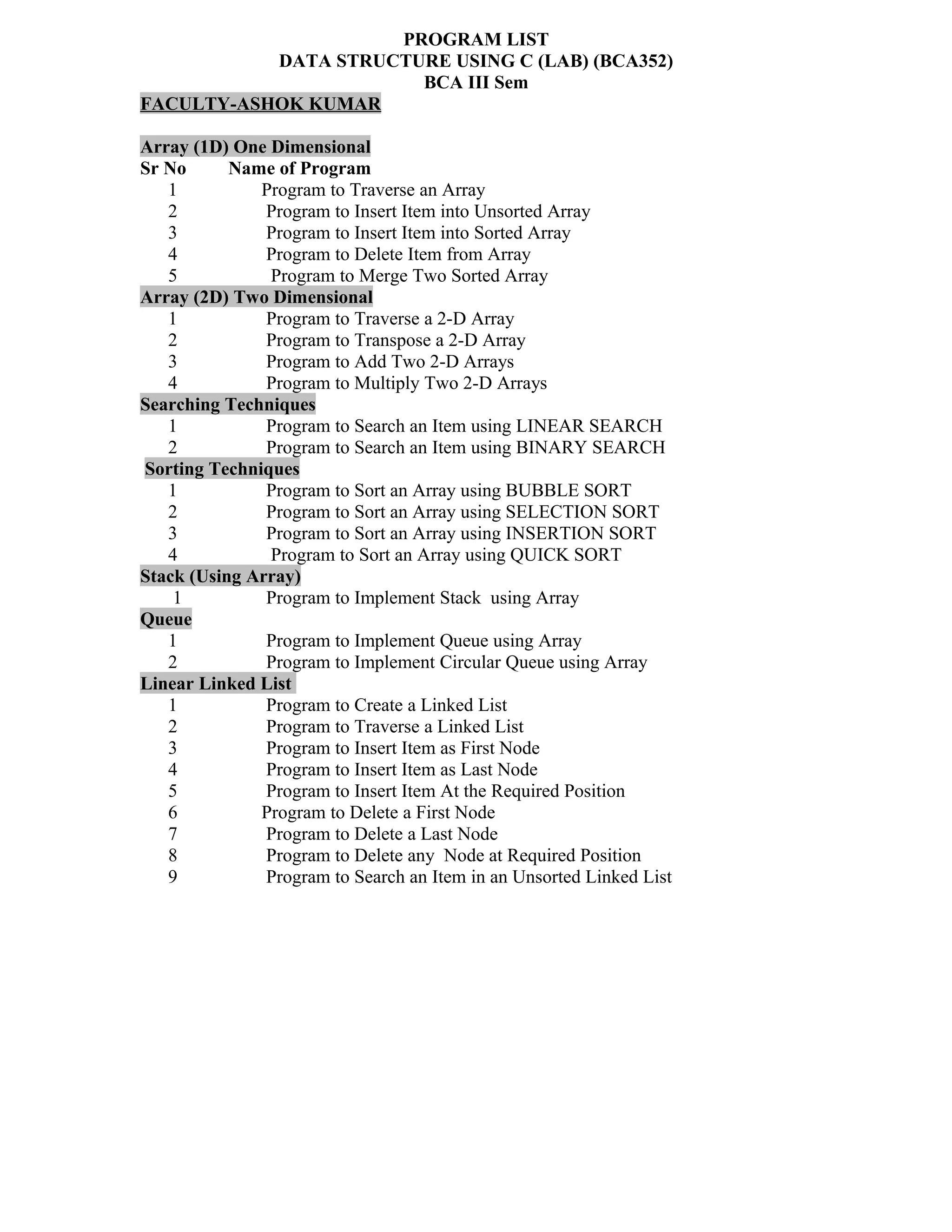 PROGRAM LIST
DATA STRUCTURE USING C (LAB) (BCA352)
BCA III Sem
FACULTY-ASHOK KUMAR
Array (1D) One Dimensional
Sr No Name of Program
1 Program to Traverse an Array
2 Program to Insert Item into Unsorted Array
3 Program to Insert Item into Sorted Array
4 Program to Delete Item from Array
5 Program to Merge Two Sorted Array
Array (2D) Two Dimensional
1 Program to Traverse a 2-D Array
2 Program to Transpose a 2-D Array
3 Program to Add Two 2-D Arrays
4 Program to Multiply Two 2-D Arrays
Searching Techniques
1 Program to Search an Item using LINEAR SEARCH
2 Program to Search an Item using BINARY SEARCH
Sorting Techniques
1 Program to Sort an Array using BUBBLE SORT
2 Program to Sort an Array using SELECTION SORT
3 Program to Sort an Array using INSERTION SORT
4 Program to Sort an Array using QUICK SORT
Stack (Using Array)
1 Program to Implement Stack using Array
Queue
1 Program to Implement Queue using Array
2 Program to Implement Circular Queue using Array
Linear Linked List
1 Program to Create a Linked List
2 Program to Traverse a Linked List
3 Program to Insert Item as First Node
4 Program to Insert Item as Last Node
5 Program to Insert Item At the Required Position
6 Program to Delete a First Node
7 Program to Delete a Last Node
8 Program to Delete any Node at Required Position
9 Program to Search an Item in an Unsorted Linked List