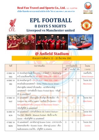 Real Fan Travel and Sports Co., Ltd. L.C. 11/07740
บริษัท เรียลแฟน ทราเวล แอนด์ สปอร์ต จากัด โทร 02 408 9896-7, 081 850 9739
EPL FOOTBALL
8 DAYS 5 NIGHTS
Liverpool vs Manchester united
@ Anfield Stadium
ช่วงเวลาการเดินทาง 13 - 20 ธันวาคม 2561
วันที่ รายการท่องเที่ยว อาหารในแต่ละมื้อ โรงแรม
( 4 ดาว)เช้า กลางวัน เย็น
13 DEC 18
THU
D1 สนามบินสุวรรณภูมิ ชั้น 4 ประตู 9 เคาน์เตอร์ T – สนามบินอาบู
ดาบี (แวะเปลี่ยนเครื่อง) EY 401 BKK – AUH 2000 – 0005 +1
- - - บนเครื่องบิน
Etihad Airways
14 DEC 18
FRI
D2 สนามบินอาบูดาบี – EY 015 AUH – MAN 0235 – 0640 -
สนามบินเมืองแมนเชสเตอร์ – Bobby Chalton Soccer School -
เดินทางสู่เมือง เชสเตอร์ เที่ยวชมเมือง - ออกเดินทางกลับสู่
แมนเชสเตอร์ – นาท่านช้อปปิ้ง Classic Football Shirts - กลับสู่ที่
พัก ณ แมนเชสเตอร์
- O O โรงแรม (N1)
Manchester
15 DEC 18
SAT
D3 แมนเชสเตอร์ - เดินทางสู่เมือง ลิเวอร์พูล เที่ยวชมเมือง - ห้าง
Liverpool one แวะร้าน Legend - แวะชิมชา ร้าน Sandon – 15.00
ชมการแข่งขันระหว่างทีม Liverpool VS Manchester United –
กลับเข้าสู่ที่พัก ณ แมนเชสเตอร์
O O O โรงแรม (N2)
Manchester
16 DEC 18
SUN
D4 แมนเชสเตอร์ – นาท่านทัวร์สนาม Old Trafford Stadium–
The Cliff - ซัลฟอร์ด - Museum Football - ช้อปปิ้ง ณ ห้าง
Arndel - กลับเข้าสู่ที่พัก ณ แมนเชสเตอร์
O O O โรงแรม (N3)
Manchester
17 DEC 18
MON
D5 แมนเชสเตอร์ - ออกเดินทางสู่ Bicester Outlet - อาหารกลางวัน
อิสระตามอัธยาศัย – Bicester Outlet - เดินทางสู่ London - เที่ยว
ชมเมืองลอนดอน ยามค่าคืน - เข้าสู่ที่พัก ณ ลอนดอน
O O O โรงแรม (N4)
London
 