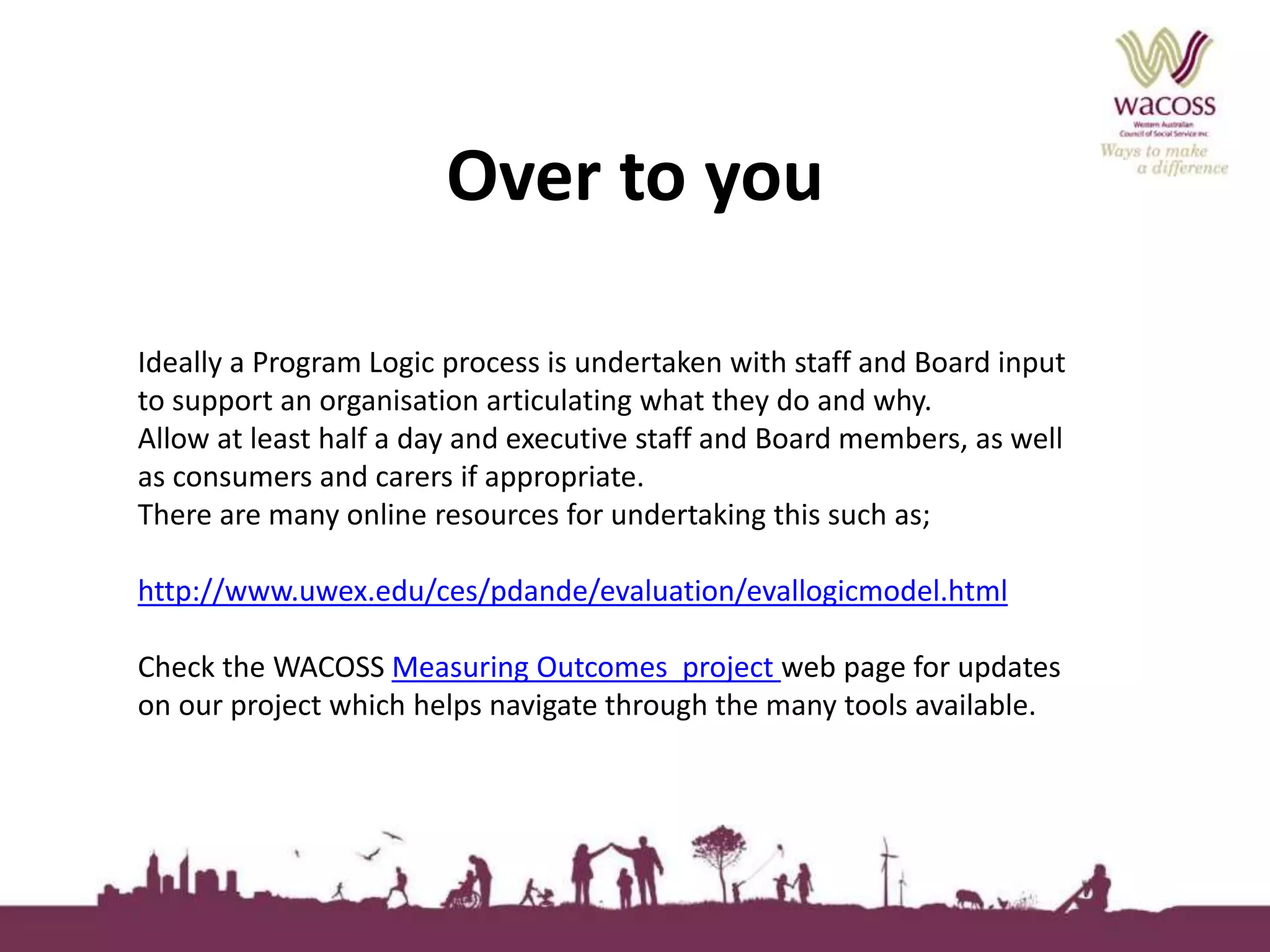Over to you 
Ideally a Program Logic process is undertaken with staff and Board input 
to support an organisation articulating what they do and why. 
Allow at least half a day and executive staff and Board members, as well 
as consumers and carers if appropriate. 
There are many online resources for undertaking this such as; 
http://www.uwex.edu/ces/pdande/evaluation/evallogicmodel.html 
Check the WACOSS Measuring Outcomes project web page for updates 
on our project which helps navigate through the many tools available. 
