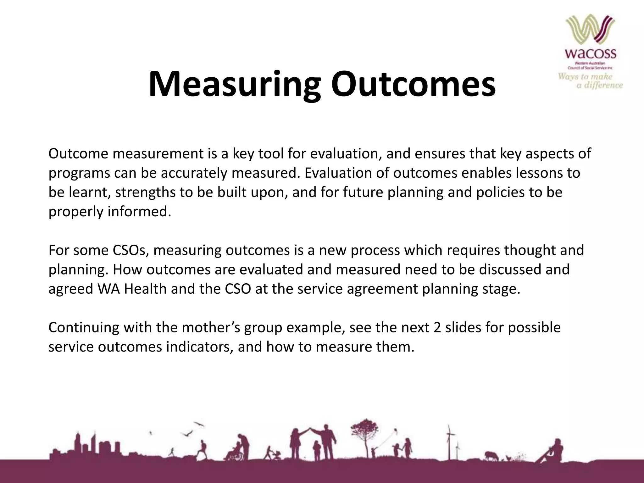 Measuring Outcomes 
Outcome measurement is a key tool for evaluation, and ensures that key aspects of 
programs can be accurately measured. Evaluation of outcomes enables lessons to 
be learnt, strengths to be built upon, and for future planning and policies to be 
properly informed. 
For some CSOs, measuring outcomes is a new process which requires thought and 
planning. How outcomes are evaluated and measured need to be discussed and 
agreed WA Health and the CSO at the service agreement planning stage. 
Continuing with the mother’s group example, see the next 2 slides for possible 
service outcomes indicators, and how to measure them. 
 