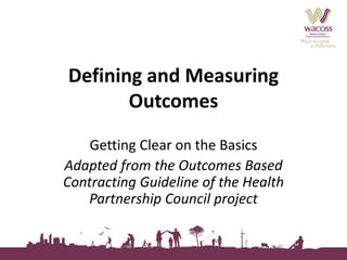 Defining and Measuring 
Outcomes 
Getting Clear on the Basics 
Adapted from the Outcomes Based 
Contracting Guideline of the Health 
Partnership Council project 
 
