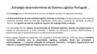 …Estratégia desenvolvimento do Sistema Logístico Português ….
Esta estratégia para o desenvolvimento do setor da logística assenta nas seguintes premissas:
• O desenvolvimento de uma atividade logística centrada no mercado é fundamental para a afirmação da
economia nacional, tanto ao nível das exportações, como para o aumento da satisfação da procura
interna, com ganhos ao nível da criação de riqueza e de emprego direto e indireto;
• A necessidade de criar espaços de concentração de atividades logísticas, situados estrategicamente em
relação às infra-estruturas e redes existentes e dotados de estruturas e serviços diferenciadores, é
determinante para o desenvolvimento e o ordenamento da atividade;
 Estes espaços (plataformas logísticas), com vocações e dimensões distintas, terão que possuir condições
funcionais alinhadas com as necessidades logísticas, condições físicas que promovam a
intermodalidade e a crescente utilização do transporte ferroviário e condições organizacionais que
reforcem a competitividade das empresas que aí se instalem;
 