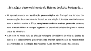 …Estratégia desenvolvimento do Sistema Logístico Português….
• O aproveitamento da localização geoestratégica de Portugal em termos das
comunicações intercontinentais Atlânticas em relação à Europa, nomeadamente
com a América Latina e África, complementando-se a oferta portuária existente
com infra-estruturas e serviços logísticos de primeiro nível que alarguem as nossas
áreas de influência;
• A criação, no nosso País, de efetivas vantagens competitivas ao nível da gestão da
cadeia de abastecimento proporcionando melhor aproximação às necessidades
dos mercados e a facilitação dos inerentes fluxos de informação e financeiros;
 
