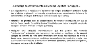 …Estratégia desenvolvimento do Sistema Logístico Português …
• Dar resposta eficaz às necessidades de redução de tempos e custos dos ciclos dos fluxos
dos produtos, englobando encomenda, aprovisionamento, fornecimentos de base e de
componentes, produção, distribuição, comercialização e pós-venda;
• Potenciar os grandes eixos de acessibilidades Rodoviária e Ferroviária, em que se
inclui a futura Ligação Ferroviária de Alta Velocidade entre Lisboa e Madrid, permitirão
assegurar elevados níveis de serviço e qualidade;
• Assegurar uma adequada intermodalidade que tire partido das melhores
“performances” ambientais dos transportes ferroviários e marítimos e da especial
vocação do caminho de ferro para o transporte em massa nas distâncias de médio e
longo curso, favorecendo-se um modelo de desenvolvimento económico e social mais
sustentável de que resulte a redução das emissões poluentes, consumos energéticos,
tempos de percurso e sinistralidade.
 