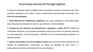 Os principais alicerces do Portugal Logístico
A criação do Portugal Logístico engloba três componentes nucleares, apoiando-se em infra-
estruturas existentes e nas redes e novos investimentos oportunamente anunciados e em
início de concretização:
1. Rede Nacional de Plataformas Logísticas com áreas dedicadas e infra-estruturadas
para a fixação de actividades do sector e que reforcem a intermodalidade;
2. Criação de uma estrutura de planeamento e regulação, a partir do ITT (Instituto de
Transportes Terrestres) e de diversas sociedades locais que envolvam os agentes presentes
em cada plataforma, como as autarquias, a REFER, a CP, as administrações portuárias e os
agentes privados;
3. Ações concertadas ao nível da logística urbana que procurem novas soluções para as
cadeias de abastecimento, harmonizem as regras de utilização da rede viária e a
adequação dos veículos ao desempenho da sua actividade.
 