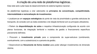 A criação de uma rede de plataformas logísticas…
:
Esta rede será o pilar base do desenvolvimento do sistema logístico nacional .
As plataformas logísticas a criar valorizarão os princípios da concentração, competitividade,
intermodalidade e racionalização de investimentos:
• Localizam-se em espaços estratégicos do ponto de vista da proximidade a grandes estruturas de
transporte, de conexão com as redes existentes e de relação territorial com os principais utilizadores;
• Partem da disponibilização de solos e respetiva infraestruturação configurada de acordo com
planos funcionais, de integração territorial e modelos de gestão e financiamento específicos
previamente definidos;
• Procuram o investimento privado para a componente da super-estrutura (combinando,
eventualmente, com a subestrutura) e a parceria da gestão;
• Desenvolvem-se fisicamente de forma modelar para poder albergar investimentos de dimensão
distinta;
 