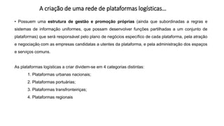 A criação de uma rede de plataformas logísticas…
:
• Possuem uma estrutura de gestão e promoção próprias (ainda que subordinadas a regras e
sistemas de informação uniformes, que possam desenvolver funções partilhadas a um conjunto de
plataformas) que será responsável pelo plano de negócios específico de cada plataforma, pela atração
e negociação com as empresas candidatas a utentes da plataforma, e pela administração dos espaços
e serviços comuns.
As plataformas logísticas a criar dividem-se em 4 categorias distintas:
1. Plataformas urbanas nacionais;
2. Plataformas portuárias;
3. Plataformas transfronteiriças;
4. Plataformas regionais
 