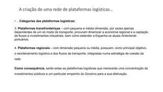 A criação de uma rede de plataformas logísticas…
:
• …Categorias das plataformas logísticas:
3. Plataformas transfronteiriças – com pequena e média dimensão, por vezes apenas
dependentes de um só modo de transporte, procuram dinamizar a economia regional e a captação
de fluxos e investimentos industriais, bem como estender a Espanha os atuais hinterlands
portuários;
4. Plataformas regionais – com dimensão pequena ou média, possuem, como principal objetivo,
o reordenamento logístico e dos fluxos de transporte, integradas numa estratégia de coesão da
rede.
Como consequência, serão estas as plataformas logísticas que merecerão uma concentração de
investimentos públicos e um particular empenho do Governo para a sua efetivação.
 