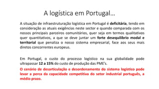 A logística em Portugal…
A situação de infraestruturação logística em Portugal é deficitária, tendo em
consideração as atuais exigências neste sector e quando comparada com os
nossos principais parceiros comunitários, quer seja em termos qualitativos
quer quantitativos, a que se deve juntar um forte desequilíbrio modal e
territorial que penaliza o nosso sistema empresarial, face aos seus mais
diretos concorrentes europeus.
Em Portugal, o custo do processo logístico na sua globalidade pode
ultrapassar 12 a 15% do custo de produção das PME’s.
O cenário de desarticulação e desordenamento do sistema logístico pode
levar a perca da capacidade competitiva do setor industrial português, a
médio prazo.
 