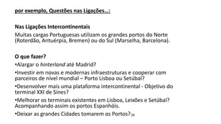 26
por exemplo, Questões nas Ligações…:
Nas Ligações Intercontinentais
Muitas cargas Portuguesas utilizam os grandes portos do Norte
(Roterdão, Antuérpia, Bremen) ou do Sul (Marselha, Barcelona).
O que fazer?
•Alargar o hinterland até Madrid?
•Investir em novas e modernas infraestruturas e cooperar com
parceiros de nível mundial – Porto Lisboa ou Setúbal?
•Desenvolver mais uma plataforma intercontinental - Objetivo do
terminal XXI de Sines?
•Melhorar os terminais existentes em Lisboa, Leixões e Setúbal?
Acompanhando assim os portos Espanhóis.
•Deixar as grandes Cidades tomarem os Portos?
 