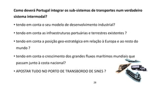 28
Como deverá Portugal integrar os sub-sistemas de transportes num verdadeiro
sistema intermodal?
• tendo em conta o seu modelo de desenvolvimento industrial?
• tendo em conta as infraestruturas portuárias e terrestres existentes ?
• tendo em conta a posição geo-estratégica em relação à Europa e ao resto do
mundo ?
• tendo em conta o crescimento dos grandes fluxos marítimos mundiais que
passam junto à costa nacional?
• APOSTAR TUDO NO PORTO DE TRANSBORDO DE SINES ?
 
