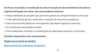 29
Os Riscos associados à manutenção da actual situação de desenvolvimento do Sistema
Logístico Português são vários, dos quais podemos destacar:
• Indisponibilidade de soluções que permitam ganhos de competitividade ao mercado;
• A não obtenção de ganhos ambientais e redução de consumos energéticos;
• Uma crescente dificuldade de afirmação dos operadores logísticos nacionais;
• Um continuado desequilíbrio modal;
• Uma inadequada utilização e rentabilização da capacidade portuária e ferroviária.
Decisões importantes mais recentemente:
Modernizacao Porto de Setúbal
Novo terminal de contentores no Barreiro
 