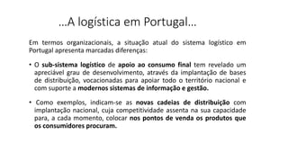 …A logística em Portugal…
Em termos organizacionais, a situação atual do sistema logístico em
Portugal apresenta marcadas diferenças:
• O sub-sistema logístico de apoio ao consumo final tem revelado um
apreciável grau de desenvolvimento, através da implantação de bases
de distribuição, vocacionadas para apoiar todo o território nacional e
com suporte a modernos sistemas de informação e gestão.
• Como exemplos, indicam-se as novas cadeias de distribuição com
implantação nacional, cuja competitividade assenta na sua capacidade
para, a cada momento, colocar nos pontos de venda os produtos que
os consumidores procuram.
 