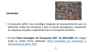 30
Conclusão:
• É necessário definir uma estratégia integrada de desenvolvimento para os
diferentes modos de transporte e para os portos portugueses, reavaliando
as respetivas vocações e apostando mais no transporte marítimo.
• O novo Plano Estratégico de Transportes (PET +3) 2014-2020 não integra
ainda os modos forma adequada. Plano Estratégico de Transportes e
Infreaestruturas 2014_2020
 