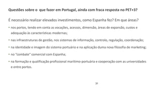 31
Questões sobre o que fazer em Portugal, ainda com fraca resposta no PET+3?
É necessário realizar elevados investimentos, como Espanha fez? Em que áreas?
• nos portos, tendo em conta as vocações, acessos, dimensão, áreas de expansão, custos e
adequação às características modernas;
• nas infraestruturas de gestão, nos sistemas de informação, controlo, regulação, coordenação;
• na identidade e imagem do sistema portuário e na aplicação duma nova filosofia de marketing;
• no “combate” comercial com Espanha;
• na formação e qualificação profissional marítimo-portuária e cooperação com as universidades
e entre portos.
 