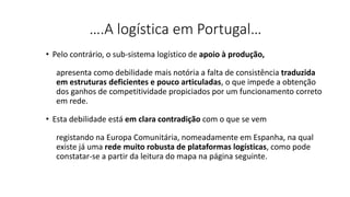 ….A logística em Portugal…
• Pelo contrário, o sub-sistema logístico de apoio à produção,
apresenta como debilidade mais notória a falta de consistência traduzida
em estruturas deficientes e pouco articuladas, o que impede a obtenção
dos ganhos de competitividade propiciados por um funcionamento correto
em rede.
• Esta debilidade está em clara contradição com o que se vem
registando na Europa Comunitária, nomeadamente em Espanha, na qual
existe já uma rede muito robusta de plataformas logísticas, como pode
constatar-se a partir da leitura do mapa na página seguinte.
 