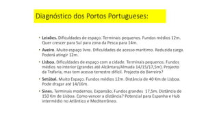 Diagnóstico dos Portos Portugueses:
• Leixões. Dificuldades de espaço. Terminais pequenos. Fundos médios 12m.
Quer crescer para Sul para zona da Pesca para 14m.
• Aveiro. Muito espaço livre. Dificuldades de acesso marítimo. Reduzida carga.
Poderá atingir 12m.
• Lisboa. Dificuldades de espaço com a cidade. Terminais pequenos. Fundos
médios no interior (grandes até Alcântara/Almada 14/15/17,5m). Projecto
da Trafaria, mas tem acesso terrestre difícil. Projecto do Barreiro?
• Setúbal. Muito Espaço. Fundos médios 12m. Distância de 40 Km de Lisboa.
Pode dragar até 14/16m.
• Sines. Terminais modernos. Expansão. Fundos grandes 17,5m. Distância de
150 Km de Lisboa. Como vencer a distância? Potencial para Espanha e Hub
intermédio no Atlântico e Mediterrâneo.
 