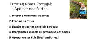 Estratégia para Portugal:
- Apostar nos Portos
1. Investir e modernizar os portos
2. Criar massa crítica
3. Ligação aos portos em Bitola Europeia
4. Reorganizar o modelo de governação dos portos
5. Apostar em ser Hub Global em Portugal
 