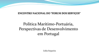 ENCONTRO NACIONAL DO “FORUM DOS SERVIÇOS”
Política Marítimo-Portuária,
Perspectivas de Desenvolvimento
em Portugal
Lídia Sequeira
 