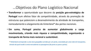 …Objetivos do Plano Logístico Nacional
• Transformar a oportunidade que decorre da posição geo-estratégica de
Portugal num efetivo fator de competitividade, através da promoção de
estruturas que potenciem o desenvolvimento da atividade de transportes,
nomeadamente o alargamento do hinterland* dos portos nacionais.
• Em suma, Portugal precisa de aumentar globalmente a carga
movimentada, criando mais riqueza e competitividade, organizando o
transporte de forma mais racional e sustentável.
* hinterland corresponde a uma área geográfica servida por um porto, conectada por uma rede de transportes,
através da qual recebe e envia mercadorias ou passageiros (do porto ou para o porto).
 
