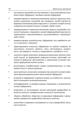 Навчальна програма10
поєднувати традиційні методи навчання з мультимедійними засо-
бами подачі інформації, засобами масової інформації;
використовувати в навчально-виховному процесі приклади нега-
тивних соціальних тенденцій, що створюють засоби масової ін-
формації (пониження рівня моральних і духовних потреб молоді,
створення негативних ідеалів і кумирів, героїв тощо);
запроваджувати в навчально-виховному процесі інноваційні тех-
нології навчання, створювати єдиний інформаційний простір (ін-
терактивність, комунікативність, мультимедійність, індивідуалі-
зація тощо);
використовувати аудіовізуальну інформацію для сприйняття сві-
ту та взаємодії з соціумом;
характеризувати соціальну інформацію за такими ознаками, як
доступність, кількість, цінність, зміст, об’єктивність, адекват-
ність, достовірність, точність, оперативність, надійність та ін.;
залучати старше покоління, громадські організації, батьків учнів-
ської молоді до формування морально-етичних орієнтирів, на-
вчання її правильно орієнтуватися у пропозиціях сучасних мас-
медіа, формування власної думки;
розпізнавати гіперболізовані ознаки медіаповідомлень та пояс-
нювати мету їх демонстрування;
орієнтуватися в сучасному медіапросторі, розуміти основні прин-
ципи функціонування різних видів масової інформації;
розрізняти інформацію за рівнем впливу на особистість, аналізу-
вати й оцінювати медіаповідомлення;
розшифровувати та використовувати закодовану в медіаповідом-
леннях інформацію;
розрізняти та застосовувати методи організації професійної ді-
яльності вчителя з використанням технології мультимедіа;
збирати, обробляти, зберігати та передавати інформацію з ураху-
ванням пріоритетів професійної діяльності вчителя;
самостійно створювати медіапроекти в галузі професійної діяль-
ності вчителя.
 