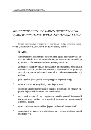Медіаосвіта (медіаграмотність) 11
КОМПЕТЕНТНОСТІ, ЩО НАБУТІ ОСОБОЮ ПІСЛЯ
ОПАНУВАННЯ ТЕОРЕТИЧНОГО МАТЕРІАЛУ КУРСУ
Після опанування теоретичного матеріалу курсу з питань медіа-
освіти (медіаграмотності) особи, які навчаються, повинні
ЗНАТИ:
законодавчі та нормативно-правові акти щодо адаптації учнів за-
гальноосвітніх шкіл та студентів вищих навчальних закладів до
сучасних соціально-економічних умов суспільства;
державну політику щодо молодіжних громадських організацій
стосовно питань соціальної адаптації; становлення та розвитку
молоді, сприяння зайнятості молоді в соціально-економічному
секторі;
роль медіа в формуванні полікультурної картини світу;
педагогічні аспекти аудіовізуальної грамотності;
функції і класифікацію засобів масової інформації по способу пе-
редачі інформації і по каналам сприйняття;
негативні тенденції, що створюють засоби масової інформації
(дезорієнтація особистості, крайній негативізм, надлишковий
оптимізм тощо);
соціальні аспекти девіації як форми соціальної дезадаптації;
методологічні аспекти медіапедагогіки і основ аудіовізуальної
грамотності;
 