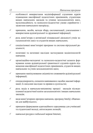 Навчальна програма12
особливості використання медіаінформації слухачами курсів
підвищення кваліфікації педагогічних працівників, студентами
вищих навчальних закладів та учнями загальноосвітніх шкіл,
мультимедійність та психолого-педагогічні умови сприйняття і
засвоєння навчального матеріалу;
принципи, засоби, методи збору, систематизації, узагальнення і
використання аудіовізуальної та друкованої інформації;
роль комп’ютера в активізації пізнавальної діяльності учнів за-
гальноосвітніх шкіл та студентів вищих навчальних;
спеціалізовані комп’ютерні програми та системи віртуальної ре-
альності;
позитивні та негативні наслідки застосування медіатехнологій
навчання;
організаційно-методичні та психолого-педагогічні аспекти фор-
мування основ аудіовізуальної грамотності слухачів курсів під-
вищення кваліфікації педагогічних працівників, студентів вищих
навчальних та учнів загальноосвітніх шкіл;
принципи маніпулювання свідомістю споживачів аудіовізуальної
інформації;
спецмедіапроекти, елементи навіювання в засобах масової інфор-
мації, їх шкідливі наслідки та прояви в суспільстві;
роль медіа в навчально-виховному процесі закладів післяди-
пломної педагогічної освіти загальноосвітніх і вищих навчальних
закладів;
види комп’ютерних програм навчання, програму Intel@ «Навчан-
ня для майбутнього»;
принципи формування адаптаційного середовища для учнівської
та студентської молоді, світоглядних позицій;
навчальні ресурси глобальної мережі Internet;
 