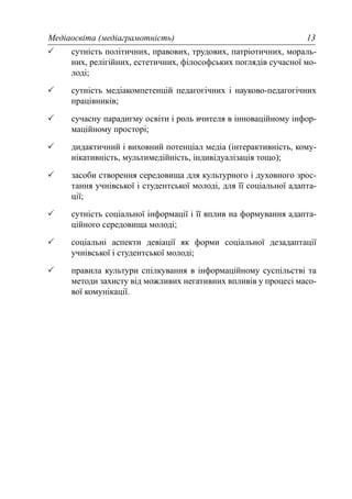 Медіаосвіта (медіаграмотність) 13
сутність політичних, правових, трудових, патріотичних, мораль-
них, релігійних, естетичних, філософських поглядів сучасної мо-
лоді;
сутність медіакомпетенцій педагогічних і науково-педагогічних
працівників;
сучасну парадигму освіти і роль вчителя в інноваційному інфор-
маційному просторі;
дидактичний і виховний потенціал медіа (інтерактивність, кому-
нікативність, мультимедійність, індивідуалізація тощо);
засоби створення середовища для культурного і духовного зрос-
тання учнівської і студентської молоді, для її соціальної адапта-
ції;
сутність соціальної інформації і її вплив на формування адапта-
ційного середовища молоді;
соціальні аспекти девіації як форми соціальної дезадаптації
учнівської і студентської молоді;
правила культури спілкування в інформаційному суспільстві та
методи захисту від можливих негативних впливів у процесі масо-
вої комунікації.
 