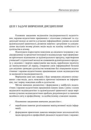 Навчальна програма14
ЦІЛІ І ЗАДАЧІ ВИВЧЕННЯ ДИСЦИПЛІНИ
Головним завданням медіаосвіти (медіаграмотності) педагогіч-
них, науково-педагогічних працівників є підготовка учнівської та сту-
дентської молоді до життя в сучасних інформаційних умовах на основі
аудіовізуальної грамотності, розвиток навичок з розуміння та усвідом-
лення наслідків впливу різних видів медіа на психіку особистості та
суспільства в цілому.
Підготувати підростаюче покоління до свідомого існування у ме-
діасередовищі та органічної інтеграції в медіакультуру через формуван-
ня критичного відношення до аудіовізуального продукту, перетворення
учнівської і студентської молоді як споживачів аудіовізуального продук-
ту у свідомих і творчих користувачів мас-медіа, вироблення імунітету
до маніпулятивної дії екрану, створення умов інформаційної безпеки
для свідомих громадян суспільства неможливо без опанування педаго-
гічними і науково-педагогічними працівниками основ медіапедагогіки
та медіаосвіти (медіаграмотності).
Вирішення саме цих завдань і буде запорукою свідомого спілку-
вання з мас-медіа, дасть можливість критично оцінювати як інформа-
цію, так і норму поведінки особи в суспільстві.
Метою вивчення дисципліни є формування у майбутніх педаго-
гічних і науково-педагогічних працівників певних знань і умінь з основ
медіаосвіти медіапедагогіки та аудіовізуальної грамотності щодо вирі-
шення сучасних медіапедагогічних проблем, розуміння ролі та значення
медійного світу в професійному та особистісному ставленні людини.
Основними завданнями вивчення дисципліни є:
вироблення навичок розпізнавання маніпулятивної медіа інфор-
мації;
формування практичних навичок використання загальноосвітніх
медіа продуктів в професійній діяльності педагогічних і науково-
 