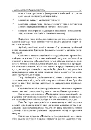 Медіаосвіта (медіаграмотність) 15
педагогічних працівників, формування у учнівської та студент-
ської молоді полікультурної карти світу;
визначення сутності медіакомпетентності;
розкриття дидактичних, психолого-педагогічних і методичних
аспектів застосування медіа в навчанні і вихованні;
вивчення впливу різних медіазасобів на навчання і виховання мо-
лоді, можливих наслідків їх негативного впливу.
Вирішення таких проблем сприятиме розвитку особистості та со-
ціальній адаптації учнів загальноосвітніх шкіл та студентів вищих на-
вчальних закладів.
Аудіовізуальні інформаційні технології у сучасному суспільстві
поряд з навчальними функціями формують свідомість, керують група-
ми людей.
Особливого значення медіаосвіта та аудіовізуальна грамотність
набувають в контексті підготовки учнівської та студентської молоді до
взаємодії зі складним інформаційним світом, вільного входження юна-
цтва та молоді в полікультурний простір, що є складовими професій-
ної підготовки вчителя. Адже саме вчитель є представником сучасної
культури в соціумі школярів та студентів. Від рівня його інформаційно-
комунікативних знань та вмінь залежить рівень медіакультури учнів-
ської та студентської молоді.
Тому медіаосвіта (медіаграмотність) поряд з педагогікою має
дати додаткову освіту учнівській та студентській молоді, яка буде під-
ґрунтям для стійкої психіки і свідомості до несприятливого зовнішньо-
го впливу.
Отже медіаосвіта і основи аудіовізуальної грамотності сприяти-
муть створенню культурного і духовного адаптаційного середовища.
Навчальною дисципліною «Медіаосвіта (медіаграмотність)» пе-
редбачено вивчення вищезазначених проблем у закладах післядиплом-
ної педагогічної освіти і вищих педагогічних навчальних закладах.
Розробка і практична реалізація в навчальному процесі загально-
освітніх шкіл і вищих педагогічних навчальних закладів програм з ме-
діаосвіти і основ аудіовізуальної грамотності стане важливою основою
для соціальної адаптації учнівської і студентської молоді до сучасного
соціуму.
Навчальна програма «Медіаосвіта (Медіаграмотність)» склада-
ється із двох змістовних модулів «Теоретичні основи медіаграмотнос-
 