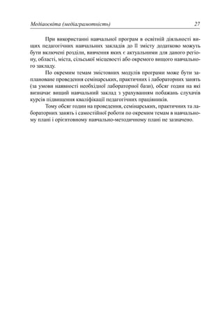Медіаосвіта (медіаграмотність) 27
При використанні навчальної програм в освітній діяльності ви-
щих педагогічних навчальних закладів до її змісту додатково можуть
бути включені розділи, вивчення яких є актуальними для даного регіо-
ну, області, міста, сільської місцевості або окремого вищого навчально-
го закладу.
По окремим темам змістовних модулів програми може бути за-
плановане проведення семінарських, практичних і лабораторних занять
(за умови наявності необхідної лабораторної бази), обсяг годин на які
визначає вищий навчальний заклад з урахуванням побажань слухачів
курсів підвищення кваліфікації педагогічних працівників.
Тому обсяг годин на проведення, семінарських, практичних та ла-
бораторних занять і самостійної роботи по окремим темам в навчально-
му плані і орієнтовному навчально-методичному плані не зазначено.
 